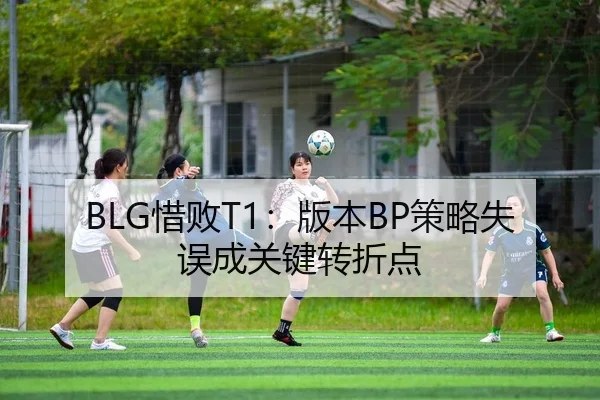 BLG惜败T1：版本BP策略失误成关键转折点